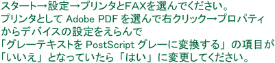 PDF入稿：スタート→設定→プリンタとFAXを選んでください。プリンタとしてAdobe PDFを選んで右クリック→プロパティからデバイスの設定を選んで「グレーテキストをPostScriptグレーに変換する」の項目が「いいえ」となっていたら「はい」に変更してください。